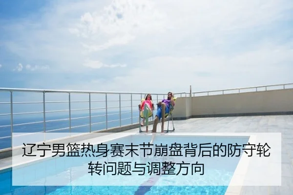辽宁男篮热身赛末节崩盘背后的防守轮转问题与调整方向