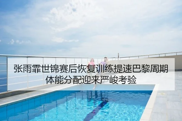 张雨霏世锦赛后恢复训练提速巴黎周期体能分配迎来严峻考验