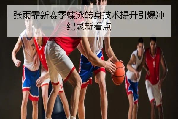 张雨霏新赛季蝶泳转身技术提升引爆冲纪录新看点