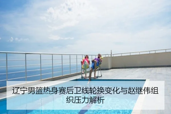 辽宁男篮热身赛后卫线轮换变化与赵继伟组织压力解析